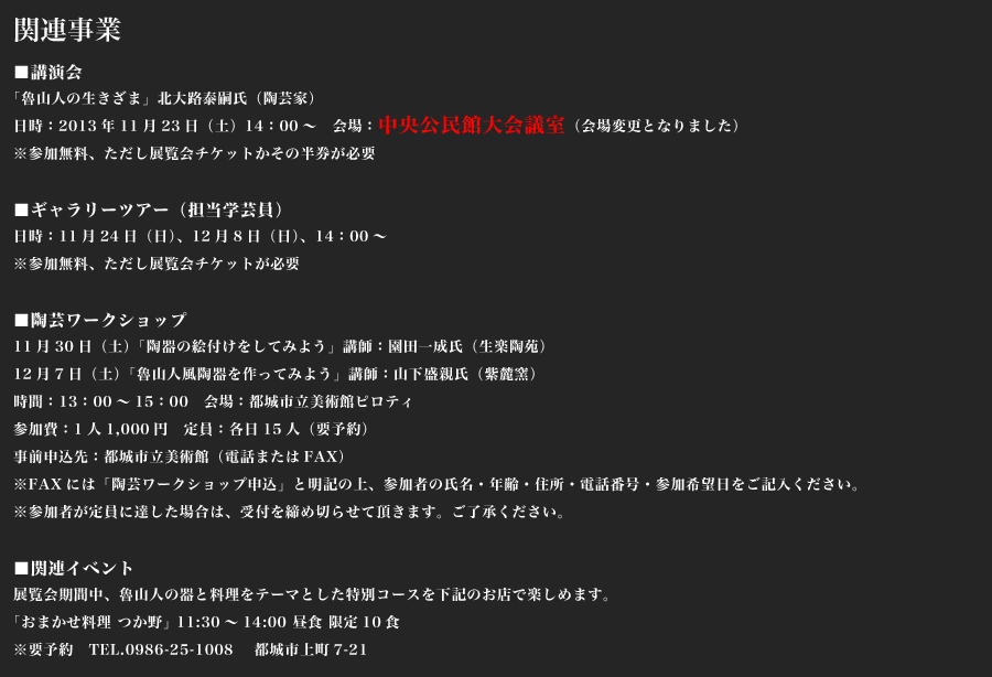 関連事業
      ■講演会
「魯山人の生きざま」北大路泰嗣氏（陶芸家）
日時：2013年11月23日（土）14：00～　会場：中央公民館視聴覚室
※参加無料、ただし展覧会チケットかその半券が必要

■ギャラリーツアー（担当学芸員）
日時：11月24日（日）、12月8日（日）、14：00～
※参加無料、ただし展覧会チケットが必要

■陶芸ワークショップ
11月30日（土）「陶器の絵付けをしてみよう」講師：園田一成氏（生楽陶苑）
12月7日（土）「魯山人風陶器を作ってみよう」講師：山下盛親氏（紫麓窯）
時間：13：00～15：00　会場：都城市立美術館ピロティ
参加費：1人1,000円　定員：各日15人（要予約）
事前申込先：都城市立美術館（電話またはFAX）
※FAXには「陶芸ワークショップ申込」と明記の上、参加者の氏名・年齢・住所・電話番号・参加希望日をご記入ください。
※参加者が定員に達した場合は、受付を締め切らせて頂きます。ご了承ください。

■関連イベント
展覧会期間中、魯山人の器と料理をテーマとした特別コースを下記のお店で楽しめます。
「おまかせ料理 つか野」 11:30～14:00 昼食 限定10食
※要予約　TEL.0986-25-1008 　都城市上町7-21