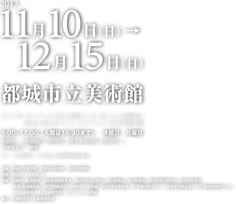 2013年11月10日～12月15日　都城市立美術館 主催：都城市立美術館、宮崎日日新聞社、南日本新聞社 協賛：BTVケーブルテレビ 後援：宮崎県、鹿児島県、宮崎県教育委員会、都城芸術文化協会、朝日新聞社、毎日新聞社、読売新聞西部本社、西日本新聞社、NHK宮崎放送局、MRT宮崎放送、UMKテレビ宮崎、MBC南日本放送、KTS鹿児島テレビ、KKB鹿児島放送、KYT鹿児島読売テレビ、エフエム宮崎、エフエム鹿児島、シティエフエム都城 協力：公益財団法人日動美術財団