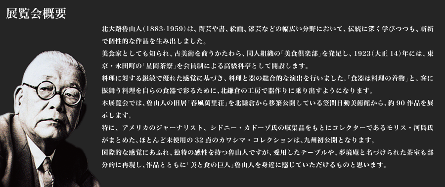 展覧会概要 北大路魯山人（1883-1959）は、陶芸や書、絵画、漆芸などの幅広い分野において、伝統に深く学びつつも、斬新で個性的な作品を生み出しました。美食家としても知られ、古美術を商うかたわら、同人組織の「美食倶楽部」を発足し、1923（大正14）年には、東京・永田町の「星岡茶寮」を会員制による高級料亭として開設します。料理に対する鋭敏で優れた感覚に基づき、料理と器の総合的な演出を行いました。「食器は料理の着物」と、客に振舞う料理を自らの食器で彩るために、北鎌倉の工房で器作りに乗り出すようになります。本展覧会では、魯山人の旧居「春風萬里荘」を北鎌倉から移築公開している笠間日動美術館から、約90作品を展示します。特に、アメリカのジャーナリスト、シドニー・カドーゾ氏の収集品をもとにコレクターであるモリス・河島氏がまとめた、ほとんど未使用の32点のカワシマ・コレクションは、九州初公開となります。国際的な感覚にあふれ、独特の感性を持つ魯山人ですが、愛用したテーブルや、夢境庵と名づけられた茶室も部分的に再現し、作品とともに「美と食の巨人」魯山人を身近に感じていただけるものと思います。
