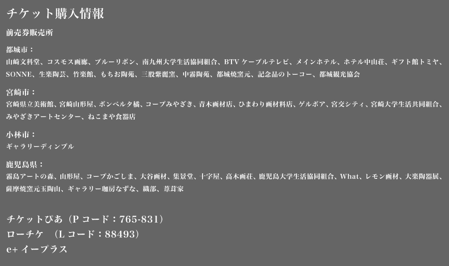 チケット購入情報 前売券販売所
        都城市：
        山崎文科堂、コスモス画廊、ブルーリボン、南九州大学生活協同組合、BTVケーブルテレビ、メインホテル、ホテル中山荘、ギフト館トミヤ、SONNE、生楽陶芸、竹楽館、もちお陶苑、三股紫麗窯、中霧陶苑、都城焼窯元、記念品のトーコー、都城観光協会
        宮崎市：
        宮崎県立美術館、宮崎山形屋、ボンベルタ橘、コープみやざき、青木画材店、ひまわり画材料店、ゲルボア、宮交シティ、宮崎大学生活共同組合、みやざきアートセンター、ねこまや食器店
        小林市：
        ギャラリーディンプル
        鹿児島県：
        霧島アートの森、山形屋、コープかごしま、大谷画材、集景堂、十字屋、高木画荘、鹿児島大学生活協同組合、What、レモン画材、大楽陶器展、薩摩焼窯元玉陶山、ギャラリー珈房なずな、織部、葦茸家
        チケットぴあ　（Pコード：765-831）
        ローチケ　（Lコード：88493）
        e+イープラス